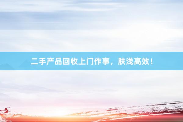 二手产品回收上门作事，肤浅高效！