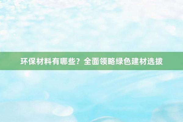 环保材料有哪些？全面领略绿色建材选拔