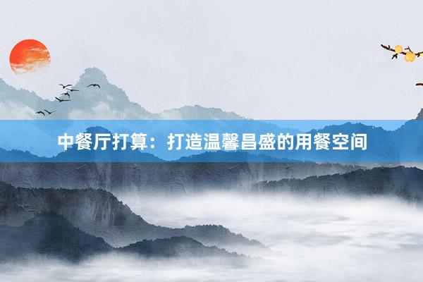 中餐厅打算：打造温馨昌盛的用餐空间